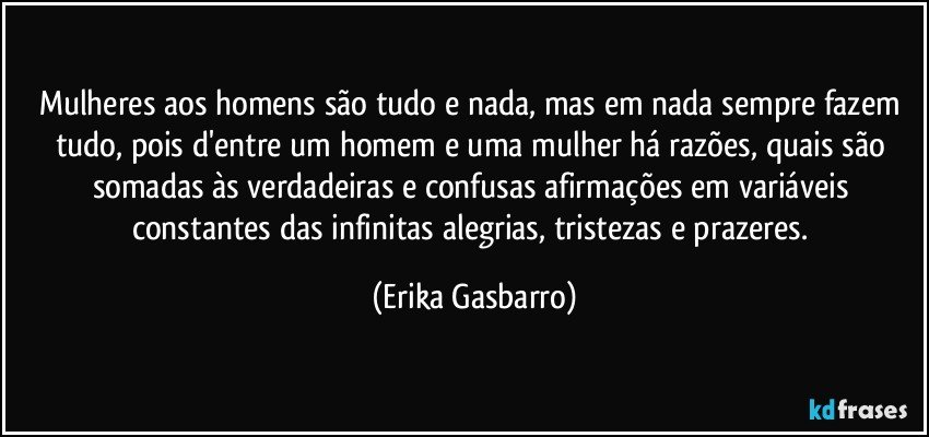 Mulheres aos homens são tudo e nada, mas em nada sempre fazem tudo, pois d'entre um homem e uma mulher há razões, quais são somadas às verdadeiras e confusas afirmações em variáveis constantes das infinitas alegrias, tristezas e prazeres. (Erika Gasbarro)