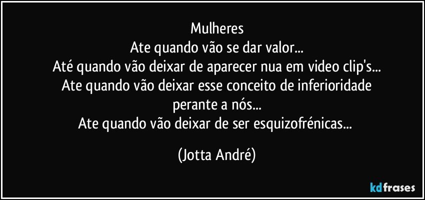 Mulheres
Ate quando vão se dar valor...
Até quando vão deixar de aparecer nua em video clip's...
Ate quando vão deixar esse conceito de inferioridade
perante a nós...
Ate quando vão deixar de ser esquizofrénicas... (Jotta André)