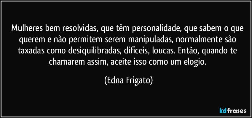 Mulheres bem resolvidas, que têm personalidade, que sabem o que querem e não permitem serem manipuladas, normalmente são taxadas como desiquilibradas, difíceis,  loucas. Então, quando te chamarem assim, aceite isso como um elogio. (Edna Frigato)