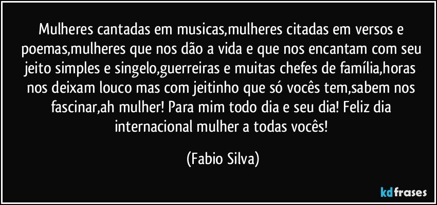 Mulheres cantadas em musicas,mulheres citadas em versos e poemas,mulheres que nos dão a vida e que nos encantam com seu jeito simples e singelo,guerreiras e muitas chefes de família,horas nos deixam louco mas com jeitinho que só vocês tem,sabem nos fascinar,ah mulher! Para mim todo dia e seu dia! Feliz dia internacional mulher a todas vocês! (Fabio Silva)