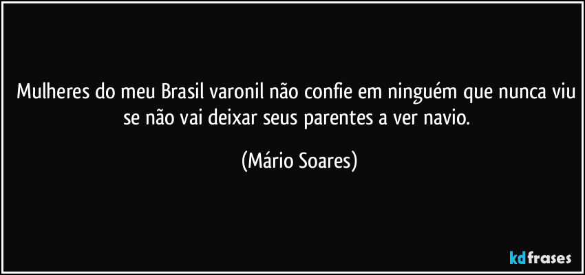 Mulheres do meu Brasil varonil não confie em ninguém que nunca viu se não vai deixar seus parentes a ver navio. (Mário Soares)