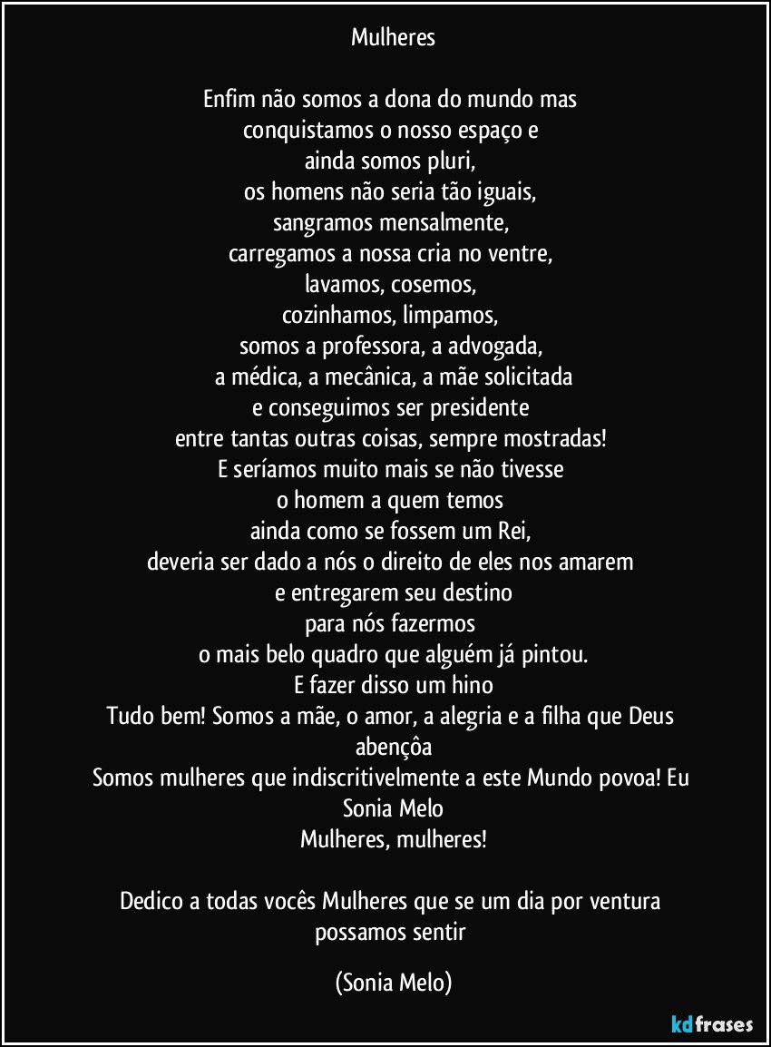 Mulheres

Enfim não somos a dona do mundo mas 
conquistamos o nosso espaço e 
ainda somos pluri, 
os homens não seria tão iguais, 
sangramos mensalmente, 
carregamos a nossa cria no ventre, 
lavamos, cosemos, 
cozinhamos, limpamos, 
somos a professora, a advogada, 
a médica, a mecânica, a mãe solicitada
e conseguimos ser presidente 
entre tantas outras coisas, sempre mostradas! 
E seríamos muito mais se não tivesse 
o homem a quem temos  
ainda como se fossem um Rei, 
deveria ser dado a nós o direito de eles nos amarem 
e entregarem seu destino
para nós fazermos 
o mais belo quadro que alguém já pintou.
E fazer disso um hino
Tudo bem! Somos a mãe, o amor, a alegria e a filha que Deus abençôa
Somos mulheres que indiscritivelmente a este Mundo povoa! Eu Sonia Melo
Mulheres, mulheres!

Dedico a todas vocês Mulheres que se um dia por ventura 
possamos sentir (Sonia Melo)