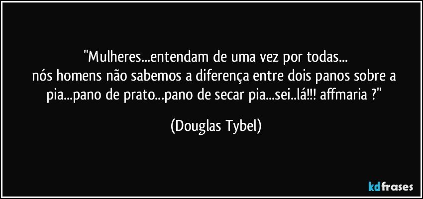 "Mulheres...entendam de uma vez por todas...
nós homens não sabemos a diferença entre dois panos sobre a pia...pano de prato...pano de secar pia...sei..lá!!! affmaria ?" (Douglas Tybel)