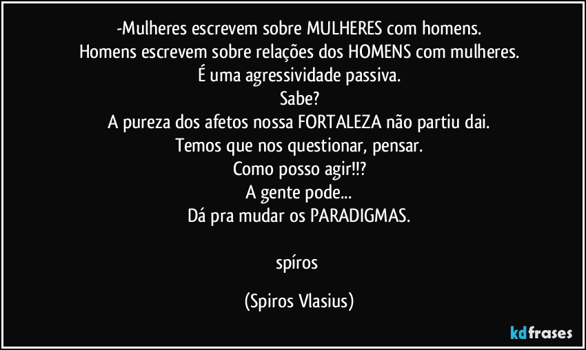 -Mulheres escrevem sobre MULHERES com homens.
Homens escrevem sobre relações dos HOMENS com mulheres.
É uma agressividade passiva.
Sabe?
A pureza dos afetos nossa FORTALEZA não partiu dai.
Temos que nos questionar, pensar.
Como posso agir!!?
A gente pode...
Dá pra mudar os PARADIGMAS.

spíros (Spiros Vlasius)