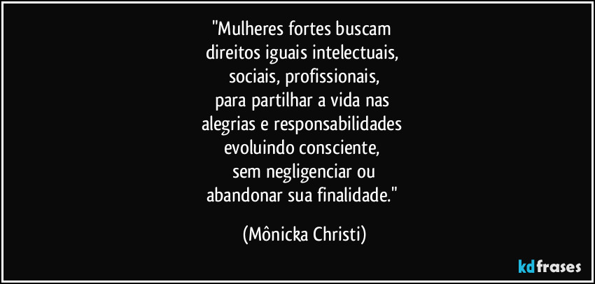 "Mulheres fortes buscam
direitos iguais intelectuais,
sociais, profissionais,
para partilhar a vida nas
alegrias e responsabilidades
evoluindo consciente,
sem negligenciar ou
abandonar sua finalidade." (Mônicka Christi)