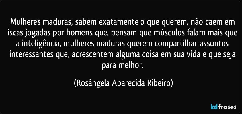 Mulheres maduras, sabem exatamente o que querem, não caem em iscas jogadas por homens que, pensam que músculos falam mais que a inteligência, mulheres maduras querem compartilhar assuntos interessantes que, acrescentem alguma coisa em sua vida e que seja para melhor. (Rosângela Aparecida Ribeiro)