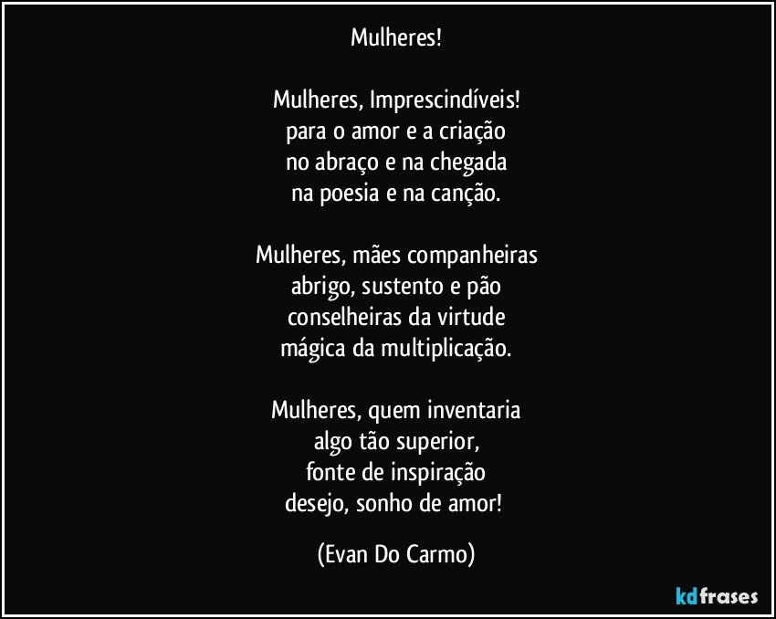 Mulheres!

Mulheres, Imprescindíveis!
para o amor e a criação
no abraço e na chegada
na poesia e na canção.

Mulheres, mães companheiras
abrigo, sustento e pão
conselheiras da virtude
mágica da multiplicação.

Mulheres, quem inventaria
algo tão superior,
fonte de inspiração
desejo, sonho de amor! (Evan Do Carmo)