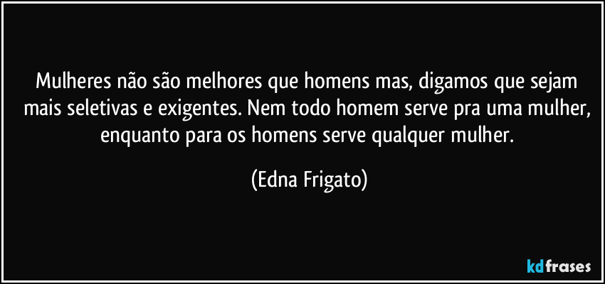 Mulheres não são melhores que homens mas, digamos que sejam mais seletivas e exigentes. Nem todo homem serve pra uma mulher, enquanto para os homens serve qualquer mulher. (Edna Frigato)