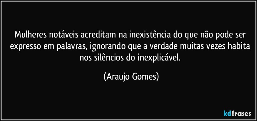 Mulheres notáveis acreditam na inexistência do que não pode ser expresso em palavras, ignorando que a verdade muitas vezes habita nos silêncios do inexplicável. (Araujo Gomes)