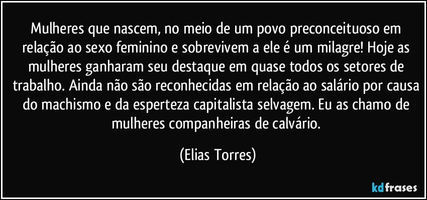 Mulheres que nascem, no meio de um povo preconceituoso em relação ao sexo feminino e sobrevivem a ele é um milagre! Hoje as mulheres ganharam seu destaque em quase todos os setores de trabalho. Ainda não são reconhecidas em relação ao salário por causa do machismo e da esperteza capitalista selvagem. Eu as chamo de mulheres companheiras de calvário. (Elias Torres)