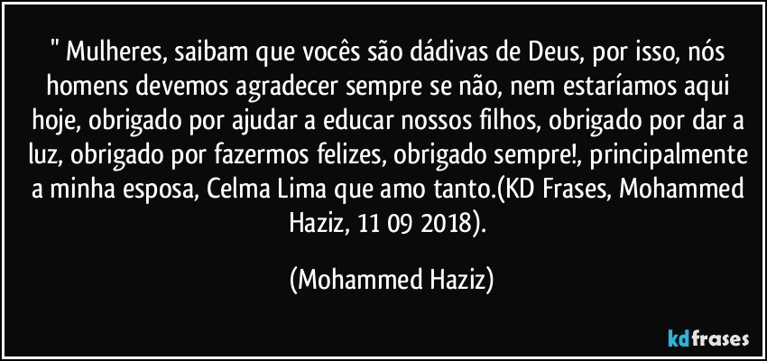 " Mulheres, saibam que vocês são dádivas de Deus, por isso, nós homens devemos agradecer sempre se não, nem estaríamos aqui hoje, obrigado por ajudar a educar nossos filhos, obrigado por dar a luz, obrigado por fazermos felizes, obrigado sempre!, principalmente a minha esposa, Celma Lima que amo tanto.(KD Frases, Mohammed Haziz, 11/09/2018). (Mohammed Haziz)