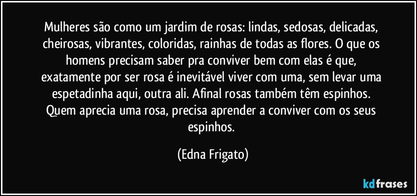 Mulheres são como um jardim de rosas: lindas, sedosas, delicadas, cheirosas, vibrantes, coloridas, rainhas de todas as flores. O que os homens precisam saber pra conviver bem com elas é que, exatamente por ser rosa é inevitável viver com uma, sem levar uma espetadinha aqui, outra ali. Afinal rosas também têm espinhos. Quem aprecia uma rosa, precisa aprender a conviver com os seus espinhos. (Edna Frigato)