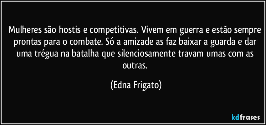 Mulheres são hostis e competitivas. Vivem em guerra e estão sempre prontas para o combate. Só a amizade as faz baixar a guarda e dar uma trégua na batalha que silenciosamente travam umas com as outras. (Edna Frigato)