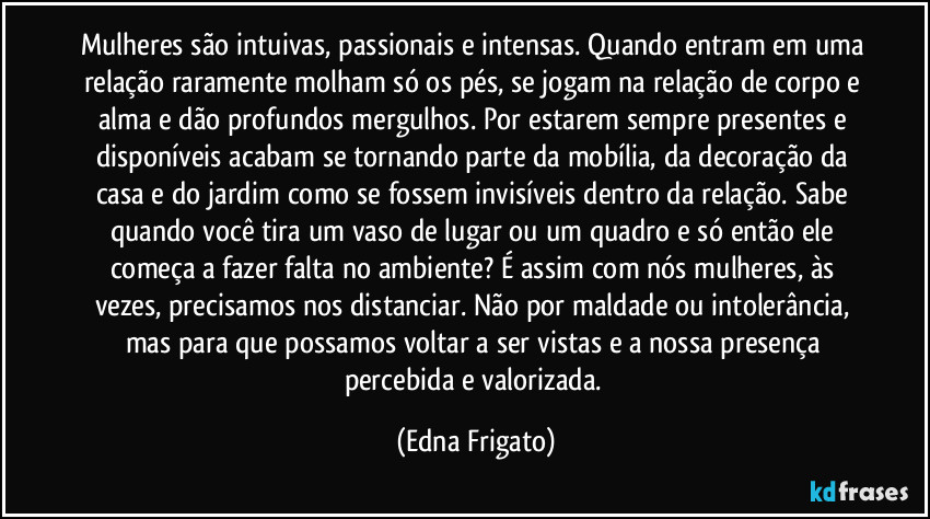 Mulheres são intuivas, passionais e intensas. Quando entram em uma relação raramente molham só os pés, se jogam na relação de corpo e alma e dão profundos mergulhos. Por estarem sempre presentes e disponíveis acabam se tornando parte da mobília, da decoração da casa e do jardim como se fossem invisíveis dentro da relação. Sabe quando você tira um vaso de lugar ou um quadro e só então ele começa a fazer falta no ambiente? É assim com nós mulheres, às vezes, precisamos nos distanciar. Não por maldade ou intolerância, mas para que possamos voltar a ser vistas e a nossa presença percebida e valorizada. (Edna Frigato)