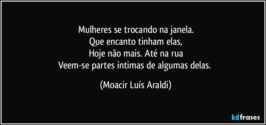 Mulheres se trocando na janela.
Que encanto tinham elas,
Hoje não mais. Até na rua
Veem-se partes íntimas de algumas delas. (Moacir Luís Araldi)