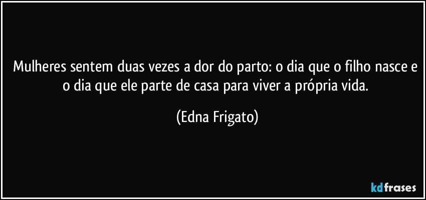 Mulheres sentem duas vezes a dor do parto: o dia que o filho nasce e o dia que ele parte de casa para viver a própria vida. (Edna Frigato)