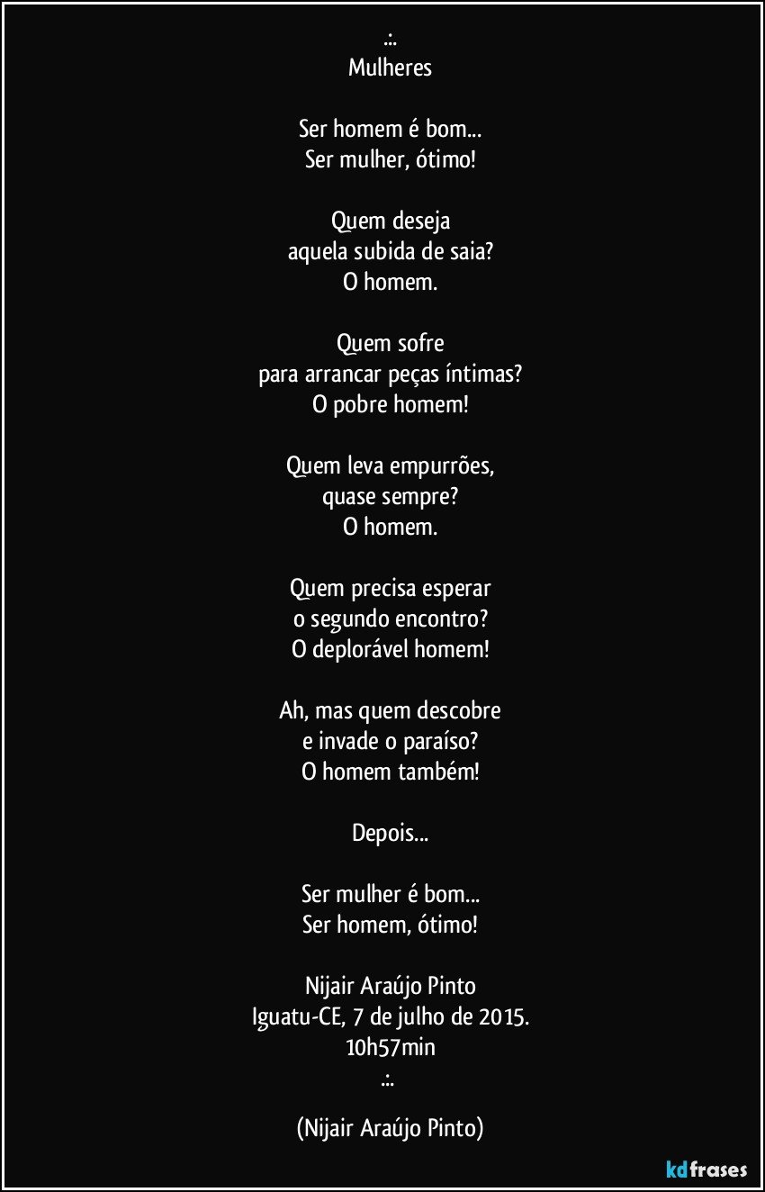 .:.
Mulheres

Ser homem é bom...
Ser mulher, ótimo!

Quem deseja
aquela subida de saia?
O homem.

Quem sofre
para arrancar peças íntimas?
O pobre homem!

Quem leva empurrões,
quase sempre?
O homem.

Quem precisa esperar
o segundo encontro?
O deplorável homem!

Ah, mas quem descobre
e invade o paraíso?
O homem também!

Depois...

Ser mulher é bom...
Ser homem, ótimo!

Nijair Araújo Pinto
Iguatu-CE, 7 de julho de 2015.
10h57min
.:. (Nijair Araújo Pinto)