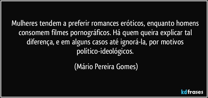 Mulheres tendem a preferir romances eróticos, enquanto homens consomem filmes pornográficos. Há quem queira explicar tal diferença, e em alguns casos até ignorá-la, por motivos político-ideológicos. (Mário Pereira Gomes)