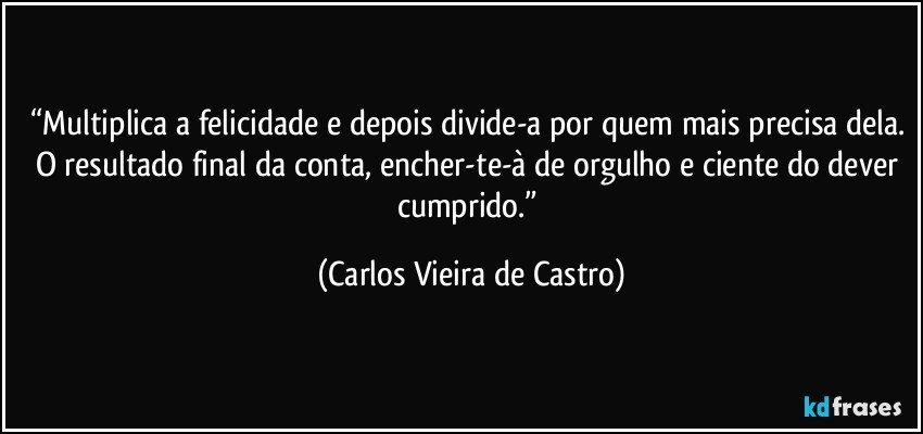 “Multiplica a felicidade e depois divide-a por quem mais precisa dela. O resultado final da conta, encher-te-à de orgulho e ciente do dever cumprido.” (Carlos Vieira de Castro)