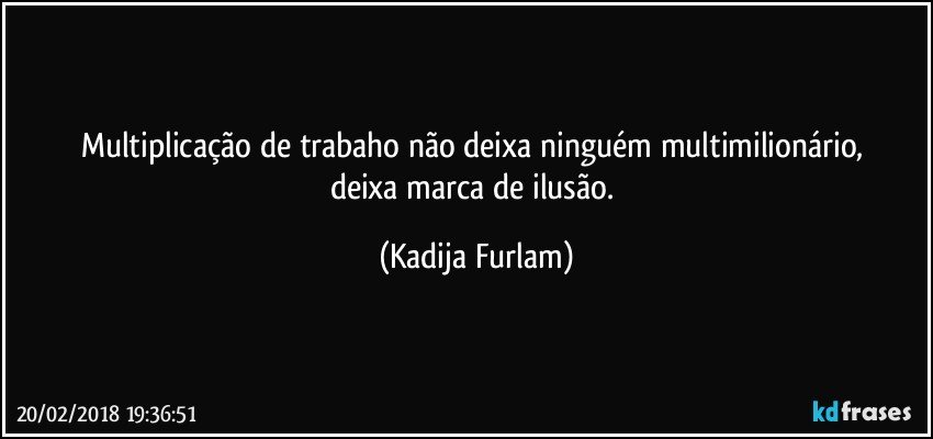 Multiplicação de trabaho não deixa ninguém multimilionário, deixa marca de ilusão. (Kadija Furlam)