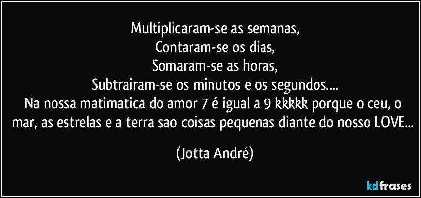 Multiplicaram-se as semanas,
Contaram-se os dias,
Somaram-se as horas,
Subtrairam-se os minutos e os segundos...
Na nossa matimatica do amor 7 é igual a 9 kkkkk porque o ceu, o mar, as estrelas e a terra sao coisas pequenas diante do nosso LOVE... (Jotta André)