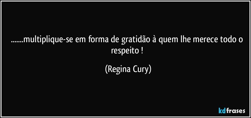 ...multiplique-se em forma de gratidão à quem lhe merece todo o respeito ! (Regina Cury)