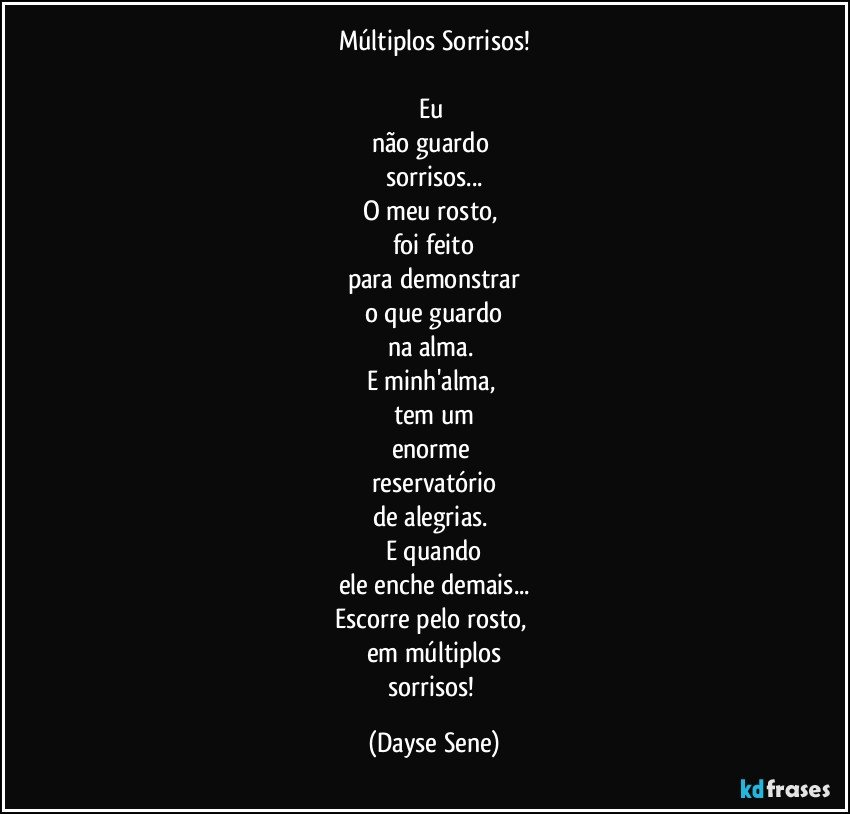 Múltiplos Sorrisos!

Eu 
não guardo 
sorrisos...
O meu rosto, 
foi feito
para demonstrar
o que guardo
na alma. 
E minh'alma, 
tem um
enorme 
reservatório
de alegrias. 
E quando
ele enche demais...
Escorre pelo rosto, 
em múltiplos
sorrisos! (Dayse Sene)