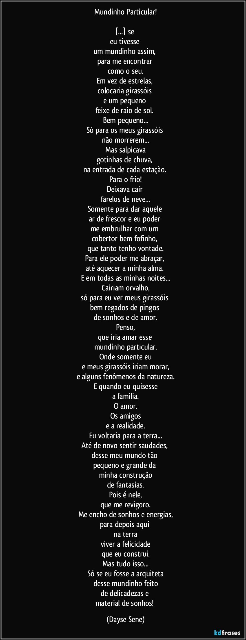 Mundinho Particular!

[...] se 
eu tivesse 
um mundinho assim, 
para me encontrar 
como o seu.
Em vez de estrelas, 
colocaria girassóis 
e um pequeno 
feixe de raio de sol. 
Bem pequeno...
Só para os meus girassóis 
não morrerem...
Mas salpicava
gotinhas de chuva, 
na entrada de cada estação. 
Para o frio!
Deixava cair 
farelos de neve...
Somente para dar aquele 
ar de frescor e eu poder 
me embrulhar com um 
cobertor bem fofinho, 
que tanto tenho vontade.
Para ele poder me abraçar, 
até aquecer a minha alma. 
E em todas as minhas noites...
Cairiam orvalho,
só para eu ver meus girassóis 
bem regados de pingos 
de sonhos e de amor.
Penso,
que iria amar esse 
mundinho particular.
Onde somente eu
e meus girassóis iriam morar,
e alguns fenômenos da natureza.
E quando eu quisesse
a família.
O amor.
Os amigos
e a realidade.
Eu voltaria para a terra...
Até de novo sentir saudades, 
desse meu mundo tão 
pequeno e grande da 
minha construção
de fantasias.
Pois é nele,
que me revigoro.
Me encho de sonhos e energias,
para depois aqui 
na terra
viver a felicidade
que eu construí.
Mas tudo isso...
Só se eu fosse a arquiteta
desse mundinho feito
de delicadezas e 
material de sonhos! (Dayse Sene)