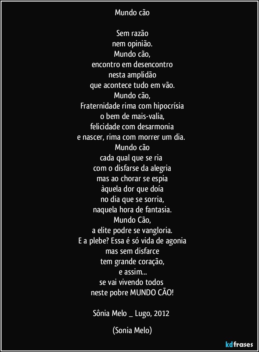 Mundo cão

Sem razão
nem opinião.
Mundo cão,
encontro em desencontro
nesta amplidão
que acontece tudo em vão.
Mundo cão,
Fraternidade rima com hipocrísia
o bem de mais-valia,
felicidade com desarmonia
e nascer, rima com morrer um dia. 
Mundo cão
cada qual que se ria 
com o disfarse da alegria
mas ao chorar se espia
àquela dor que doía
no dia que se sorria,
naquela hora de fantasia.
Mundo Cão,
a elite podre se vangloria.
E a plebe? Essa é só  vida de agonia
mas sem disfarce
tem grande coração,
 e assim...
se vai vivendo todos 
neste pobre MUNDO CÃO!

Sônia Melo _ Lugo, 2012 (Sonia Melo)