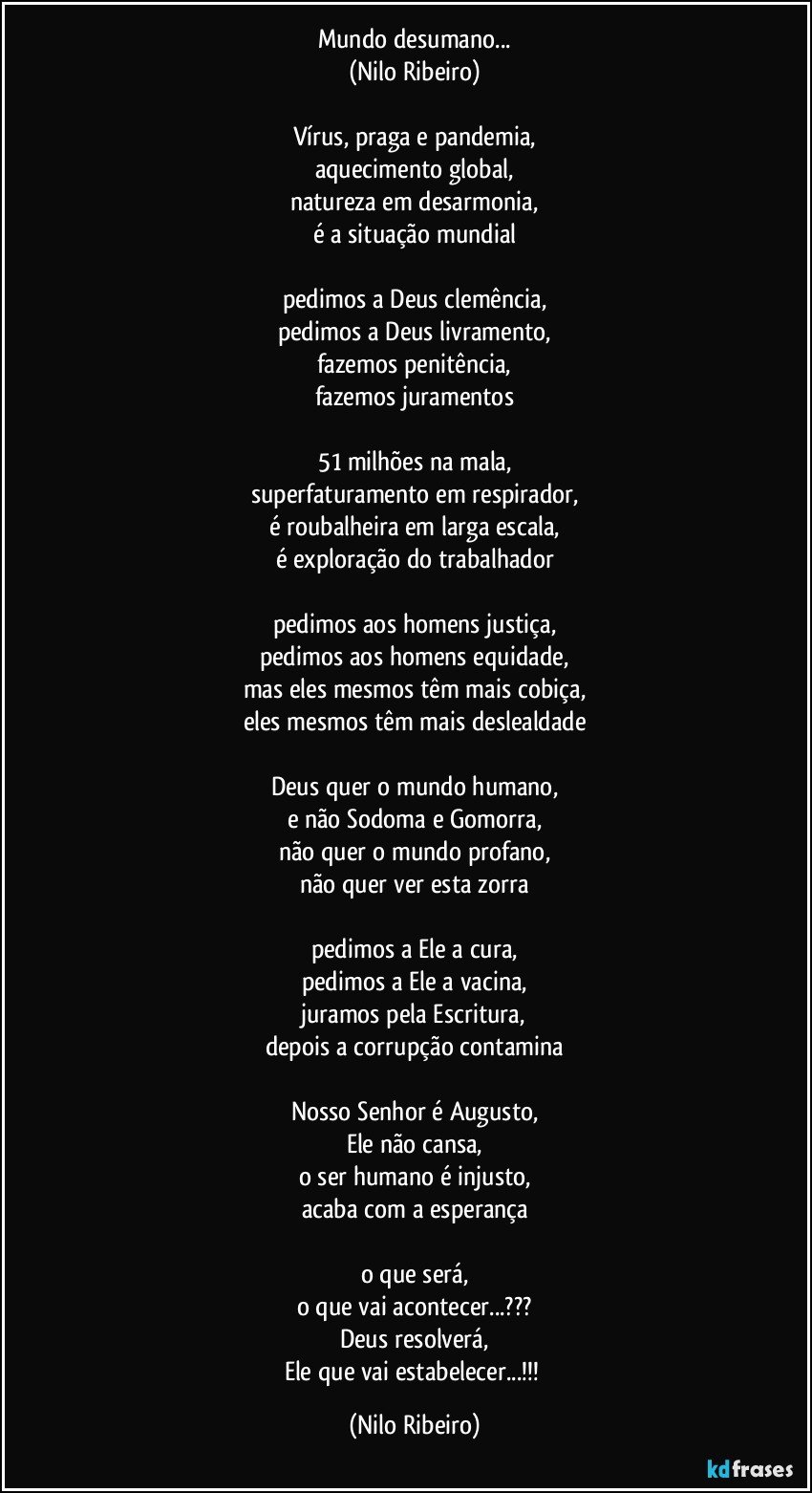 Mundo desumano...
(Nilo Ribeiro)

Vírus, praga e pandemia,
aquecimento global,
natureza em desarmonia,
é a situação mundial

pedimos a Deus clemência,
pedimos a Deus livramento,
fazemos penitência,
fazemos juramentos

51 milhões na mala,
superfaturamento em respirador,
é roubalheira em larga escala,
é exploração do trabalhador

pedimos aos homens justiça,
pedimos aos homens equidade,
mas eles mesmos têm mais cobiça,
eles mesmos têm mais deslealdade

Deus quer o mundo humano,
e não Sodoma e Gomorra,
não quer o mundo profano,
não quer ver esta zorra

pedimos a Ele a cura,
pedimos a Ele a vacina,
juramos pela Escritura,
depois a corrupção contamina

Nosso Senhor é Augusto,
Ele não cansa,
o ser humano é injusto,
acaba com a esperança

o que será,
o que vai acontecer...???
Deus resolverá,
Ele que vai estabelecer...!!! (Nilo Ribeiro)