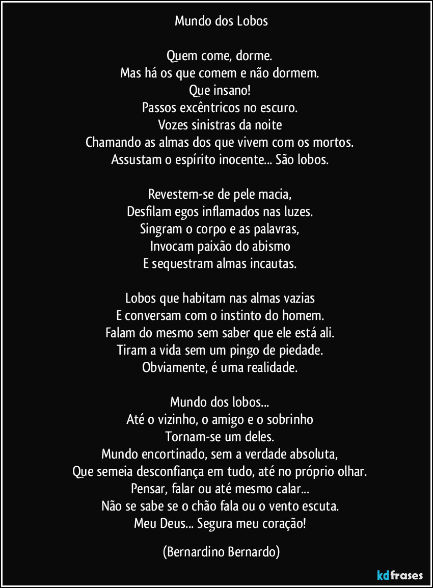 Mundo dos Lobos

Quem come, dorme.  
Mas há os que comem e não dormem.  
Que insano!  
Passos excêntricos no escuro.  
Vozes sinistras da noite  
Chamando as almas dos que vivem com os mortos.  
Assustam o espírito inocente... São lobos.  

Revestem-se de pele macia,  
Desfilam egos inflamados nas luzes.  
Singram o corpo e as palavras,  
Invocam paixão do abismo  
E sequestram almas incautas.  

Lobos que habitam nas almas vazias  
E conversam com o instinto do homem.  
Falam do mesmo sem saber que ele está ali.  
Tiram a vida sem um pingo de piedade.  
Obviamente, é uma realidade.  

Mundo dos lobos...  
Até o vizinho, o amigo e o sobrinho  
Tornam-se um deles.  
Mundo encortinado, sem a verdade absoluta,  
Que semeia desconfiança em tudo, até no próprio olhar.  
Pensar, falar ou até mesmo calar...  
Não se sabe se o chão fala ou o vento escuta.  
Meu Deus... Segura meu coração! (Bernardino Bernardo)