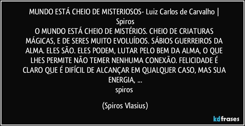 MUNDO ESTÁ CHEIO DE MISTERIOSOS- Luiz Carlos de Carvalho | Spiros
O MUNDO ESTÁ CHEIO DE MISTÉRIOS. CHEIO DE CRIATURAS MÁGICAS, E DE SERES MUITO EVOLUÍDOS. SÁBIOS GUERREIROS DA ALMA. ELES SÃO. ELES PODEM, LUTAR PELO BEM DA ALMA, O QUE LHES PERMITE NÃO TEMER NENHUMA CONEXÃO. FELICIDADE É CLARO QUE É DIFÍCIL DE ALCANÇAR EM QUALQUER CASO, MAS SUA ENERGIA, ...
spiros (Spiros Vlasius)