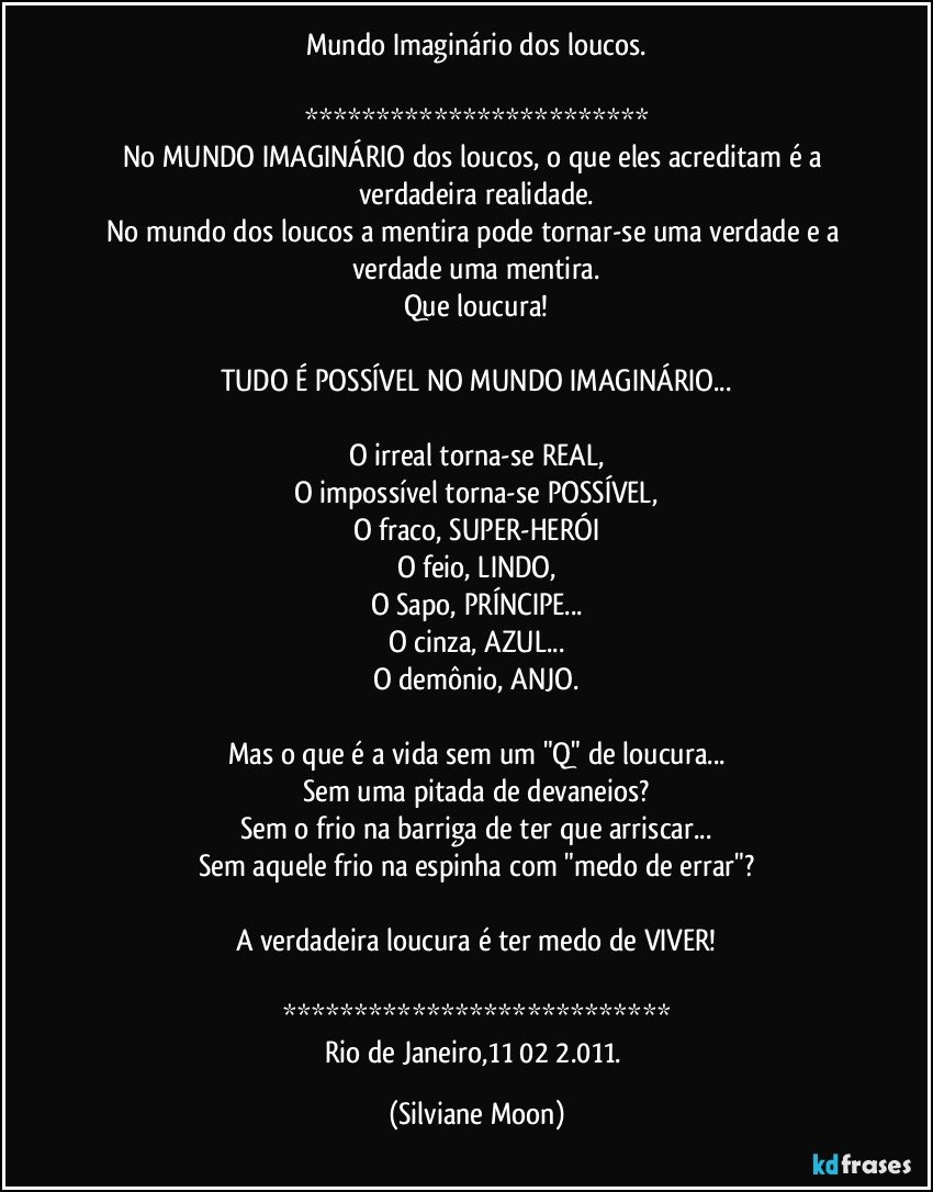 Mundo Imaginário dos loucos.

************************
No MUNDO IMAGINÁRIO dos loucos, o que eles acreditam é a verdadeira realidade.
No mundo dos loucos a mentira pode tornar-se uma verdade e a verdade uma mentira.
Que loucura!

TUDO É POSSÍVEL NO MUNDO IMAGINÁRIO...

O irreal torna-se REAL,
O impossível torna-se POSSÍVEL,
O fraco, SUPER-HERÓI
O feio, LINDO,
O Sapo, PRÍNCIPE...
O cinza, AZUL...
O demônio, ANJO.

Mas o que é a vida sem um "Q" de loucura...
Sem uma pitada de devaneios?
Sem o frio na barriga de ter que arriscar...
Sem aquele frio na espinha com "medo de errar"?

A verdadeira loucura é ter medo de VIVER!

***************************
Rio de Janeiro,11/02/2.011. (Silviane Moon)