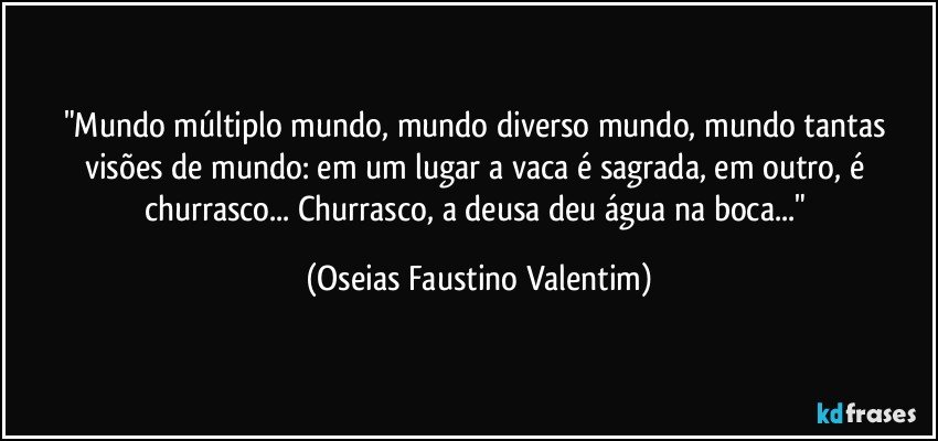 "Mundo múltiplo mundo, mundo diverso mundo, mundo tantas visões de mundo: em um lugar a vaca é sagrada, em outro, é churrasco... Churrasco, a deusa deu água na boca..." (Oseias Faustino Valentim)