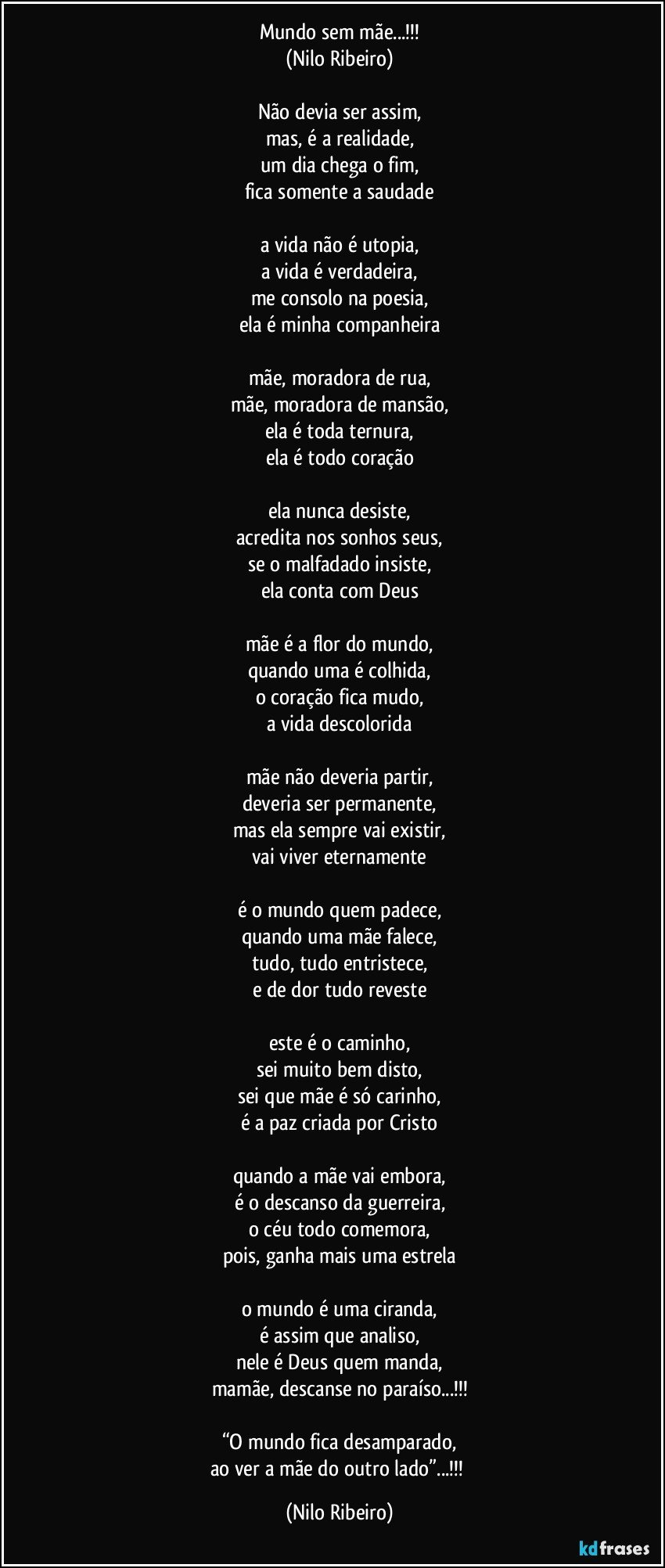 Mundo sem mãe...!!!
(Nilo Ribeiro)

Não devia ser assim,
mas, é a realidade,
um dia chega o fim,
fica somente a saudade

a vida não é utopia,
a vida é verdadeira,
me consolo na poesia,
ela é minha companheira

mãe, moradora de rua,
mãe, moradora de mansão,
ela é toda ternura,
ela é todo coração

ela nunca desiste,
acredita nos sonhos seus,
se o malfadado insiste,
ela conta com Deus

mãe é a flor do mundo,
quando uma é colhida,
o coração fica mudo,
a vida descolorida

mãe não deveria partir,
deveria ser permanente,
mas ela sempre vai existir,
vai viver eternamente

é o mundo quem padece,
quando uma mãe falece,
tudo, tudo entristece,
e de dor tudo reveste

este é o caminho,
sei muito bem disto,
sei que mãe é só carinho,
é a paz criada por Cristo

quando a mãe vai embora,
é o descanso da guerreira,
o céu todo comemora,
pois, ganha mais uma estrela

o mundo é uma ciranda,
é assim que analiso,
nele é Deus quem manda,
mamãe, descanse no paraíso...!!!

“O mundo fica desamparado,
ao ver a mãe do outro lado”...!!! (Nilo Ribeiro)