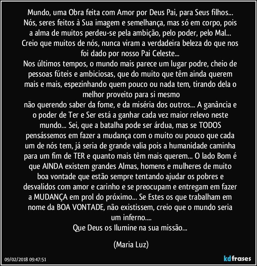 Mundo, uma Obra feita com Amor por Deus Pai, para Seus filhos... Nós, seres feitos à Sua imagem e semelhança, mas só em corpo, pois a alma de muitos perdeu-se pela ambição, pelo poder, pelo Mal... 
Creio que muitos de nós, nunca viram a verdadeira beleza do que nos foi dado por nosso Pai Celeste... 
Nos últimos tempos, o mundo mais parece um lugar podre, cheio de pessoas fúteis e ambiciosas, que do muito que têm ainda querem mais e mais, espezinhando quem pouco ou nada tem, tirando dela o melhor proveito para si mesmo
não querendo saber da fome, e da miséria dos outros... A ganância e o poder de Ter e Ser está a ganhar cada vez maior relevo neste mundo... Sei, que a batalha pode ser árdua, mas se TODOS pensássemos em fazer a mudança com o muito ou pouco que cada um de nós tem,  já seria de grande valia pois a humanidade caminha para um fim de TER e quanto mais têm mais querem... O lado Bom é que AINDA existem grandes Almas, homens e mulheres de muito boa vontade que estão sempre tentando ajudar os pobres e desvalidos com amor e carinho e se preocupam e entregam em fazer a MUDANÇA em prol do próximo... Se Estes os que trabalham em nome da BOA VONTADE, não existissem, creio que o mundo seria um inferno...
Que Deus os Ilumine na sua missão... (Maria Luz)