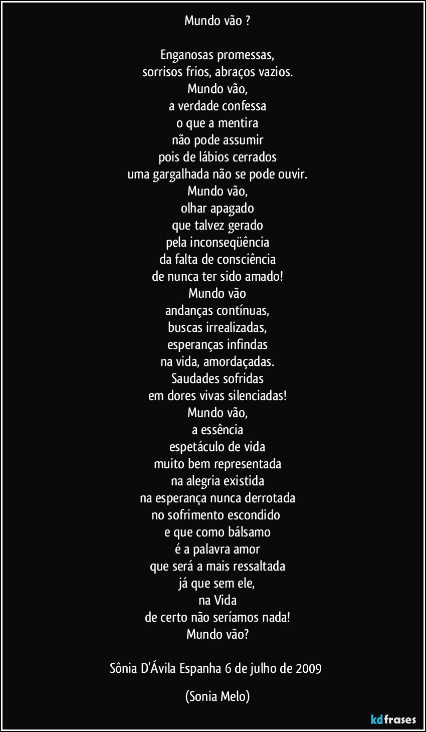 Mundo vão ?

Enganosas promessas,
sorrisos frios, abraços vazios.
Mundo vão,
a verdade confessa
o que a mentira
não pode assumir
pois de lábios cerrados
uma gargalhada não se pode ouvir.
Mundo vão,
olhar apagado
que talvez gerado
pela inconseqüência
da falta de consciência
de nunca ter sido amado!
Mundo vão
andanças contínuas,
buscas irrealizadas,
esperanças infindas
na vida, amordaçadas.
Saudades sofridas
em dores vivas silenciadas!
Mundo vão,
a essência
espetáculo de vida
muito bem representada
na alegria existida
na esperança nunca derrotada
no sofrimento escondido 
e que como bálsamo
é a palavra amor
que será a mais ressaltada
já que sem ele,
na Vida
de certo não seríamos nada!
Mundo vão?

Sônia D'Ávila   Espanha  6 de julho de 2009 (Sonia Melo)