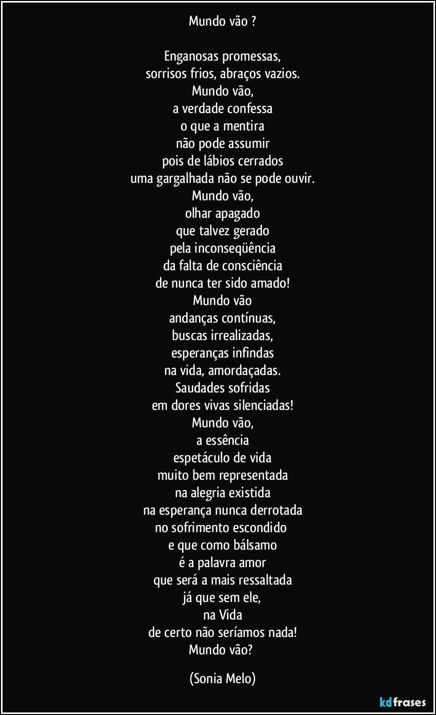 Mundo vão ?

Enganosas promessas,
sorrisos frios, abraços vazios.
Mundo vão,
a verdade confessa
o que a mentira
não pode assumir
pois de lábios cerrados
uma gargalhada não se pode ouvir.
Mundo vão,
olhar apagado
que talvez gerado
pela inconseqüência
da falta de consciência
de nunca ter sido amado!
Mundo vão
andanças contínuas,
buscas irrealizadas,
esperanças infindas
na vida, amordaçadas.
Saudades sofridas
em dores vivas silenciadas!
Mundo vão,
a essência
espetáculo de vida
muito bem representada
na alegria existida
na esperança nunca derrotada
no sofrimento escondido 
e que como bálsamo
é a palavra amor
que será a mais ressaltada
já que sem ele,
na Vida
de certo não seríamos nada!
Mundo vão? (Sonia Melo)