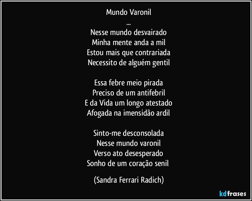 Mundo Varonil
...
Nesse mundo desvairado
Minha mente anda a mil
Estou mais que contrariada
Necessito de alguém gentil

Essa febre meio pirada
Preciso de um antifebril
E da Vida um longo atestado
Afogada na imensidão ardil

Sinto-me desconsolada
Nesse mundo varonil
Verso ato desesperado
Sonho de um coração senil (Sandra Ferrari Radich)