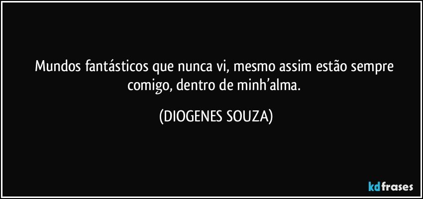 Mundos fantásticos que nunca vi, mesmo assim estão sempre comigo, dentro de minh’alma. (DIOGENES SOUZA)