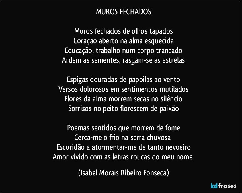 MUROS FECHADOS

Muros fechados de olhos tapados
Coração aberto na alma esquecida
Educação, trabalho num corpo trancado
Ardem as sementes, rasgam-se as estrelas

Espigas douradas de papoilas ao vento
Versos dolorosos em sentimentos mutilados
Flores da alma morrem secas no silêncio
Sorrisos no peito florescem de paixão

Poemas sentidos que morrem de fome
Cerca-me o frio na serra chuvosa 
Escuridão a atormentar-me de tanto nevoeiro
Amor vivido com as letras roucas do meu nome (Isabel Morais Ribeiro Fonseca)
