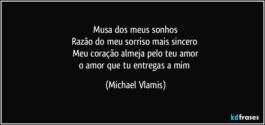 Musa dos meus sonhos
Razão do meu sorriso mais sincero
Meu coração almeja pelo teu amor
o amor que tu entregas a mim (Michael Vlamis)