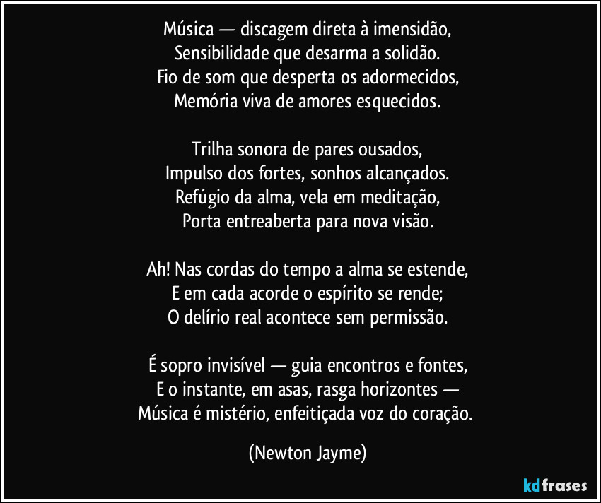 Música — discagem direta à imensidão,
Sensibilidade que desarma a solidão.
Fio de som que desperta os adormecidos,
Memória viva de amores esquecidos.
Trilha sonora de pares ousados,
Impulso dos fortes, sonhos alcançados.
Refúgio da alma, vela em meditação,
Porta entreaberta para nova visão.
Ah! Nas cordas do tempo a alma se estende,
E em cada acorde o espírito se rende;
O delírio real acontece sem permissão.
É sopro invisível — guia encontros e fontes,
E o instante, em asas, rasga horizontes —
Música é mistério, enfeitiçada voz do coração. (Newton Jayme)