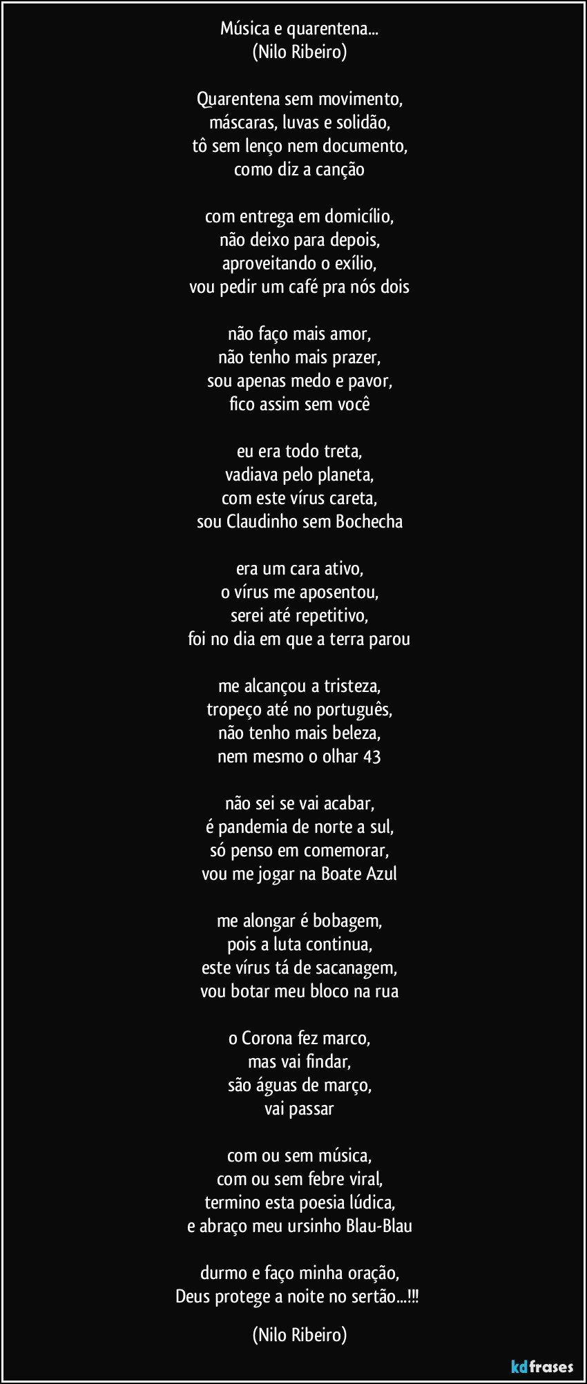 Música e quarentena...
(Nilo Ribeiro)

Quarentena sem movimento,
máscaras, luvas e solidão,
tô sem lenço nem documento,
como diz a canção

com entrega em domicílio,
não deixo para depois,
aproveitando o exílio,
vou pedir um café pra nós dois

não faço mais amor,
não tenho mais prazer,
sou apenas medo e pavor,
fico assim sem você

eu era todo treta,
vadiava pelo planeta,
com este vírus careta,
sou Claudinho sem Bochecha

era um cara ativo,
o vírus me aposentou,
serei até repetitivo,
foi no dia em que a terra parou

me alcançou a tristeza,
tropeço até no português,
não tenho mais beleza,
nem mesmo o olhar 43

não sei se vai acabar,
é pandemia de norte a sul,
só penso em comemorar,
vou me jogar na Boate Azul

me alongar é bobagem,
pois a luta continua,
este vírus tá de sacanagem,
vou botar meu bloco na rua

o Corona fez marco,
mas vai findar,
são águas de março,
vai passar

com ou sem música,
com ou sem febre viral,
termino esta poesia lúdica,
e abraço meu ursinho Blau-Blau

durmo e faço minha oração,
Deus protege a noite no sertão...!!! (Nilo Ribeiro)