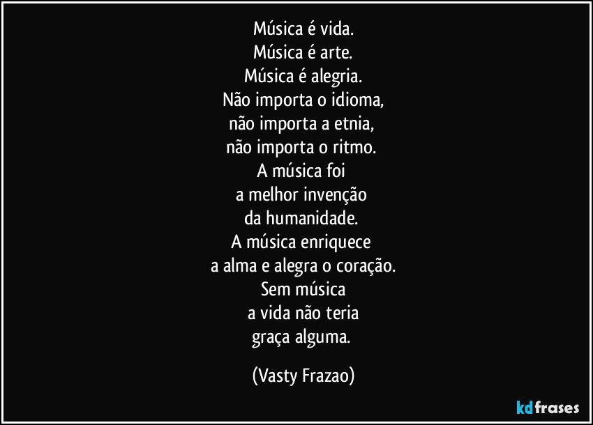 Música é vida.
Música é arte.
Música é alegria.
Não importa o idioma,
não importa a etnia, 
não importa o ritmo. 
A música foi 
a melhor invenção 
da humanidade. 
A música enriquece 
a alma e alegra o coração.
Sem música
 a vida não teria 
graça alguma. (Vasty Frazao)