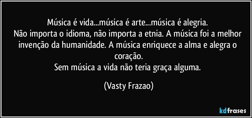 Música é vida...música é arte...música é alegria. 
Não importa o idioma, não importa a etnia. A música foi a melhor invenção da humanidade. A música enriquece a alma e alegra o coração.
Sem música a vida não teria graça alguma. (Vasty Frazao)