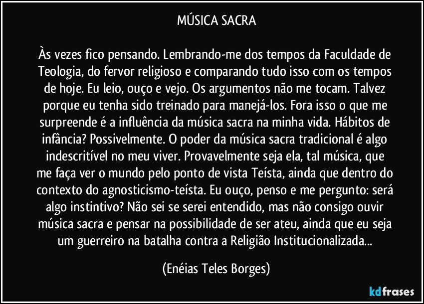 MÚSICA SACRA

Às vezes fico pensando. Lembrando-me dos tempos da Faculdade de Teologia, do fervor religioso e comparando tudo isso com os tempos de hoje. Eu leio, ouço e vejo. Os argumentos não me tocam. Talvez porque eu tenha sido treinado para manejá-los. Fora isso o que me surpreende é a influência da música sacra na minha vida. Hábitos de infância? Possivelmente. O poder da música sacra tradicional é algo indescritível no meu viver. Provavelmente seja ela, tal música, que me faça ver o mundo pelo ponto de vista Teísta, ainda que dentro do contexto do agnosticismo-teísta. Eu ouço, penso e me pergunto: será algo instintivo? Não sei se serei entendido, mas não consigo ouvir música sacra e pensar na possibilidade de ser ateu, ainda que eu seja um guerreiro na batalha contra a Religião Institucionalizada... (Enéias Teles Borges)