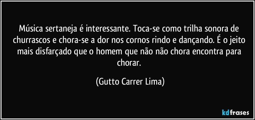 Música sertaneja é interessante. Toca-se como trilha sonora de churrascos e chora-se a dor nos cornos rindo e dançando. É o jeito mais disfarçado que o homem que não não chora encontra para chorar. (Gutto Carrer Lima)