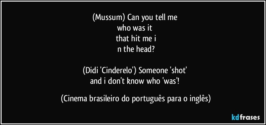 (Mussum) Can you tell me 
who was it 
that hit me i
n the head?

(Didi 'Cinderelo') Someone 'shot' 
and i don't know who 'was'! (Cinema brasileiro do português para o inglês)