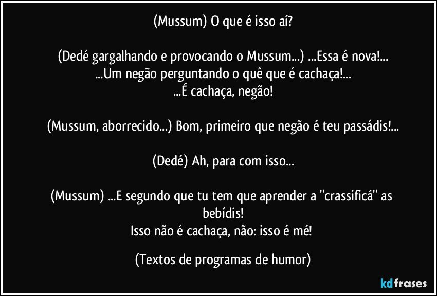 (Mussum) O que é isso aí?

(Dedé gargalhando e provocando o Mussum...) ...Essa é nova!...
...Um negão perguntando o quê que é cachaça!...
...É cachaça, negão!

(Mussum, aborrecido...) Bom, primeiro que negão é teu passádis!...

(Dedé) Ah, para com isso...

(Mussum) ...E segundo que tu tem que aprender a ''crassificá'' as bebídis!
Isso não é cachaça, não: isso é mé! (Textos de programas de humor)